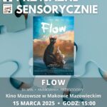 Plakat Kino Przyjazne Sensorycznie. Znajduje się plakat z filmu FLOW. Czas 84 min. Gatunek : Animowany, Przygodowy. 15 marca godz: 15:00 – Kino Przyjazne Sensorycznie. Bilety 16 zł osoby z trudnościami w zakresieprzetwarzania sensorycznego13 zł opiekunowie. Miejsce Kino Mazowsze w Makowie Mazowieckim.