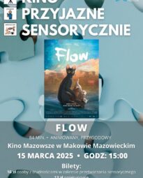 Plakat Kino Przyjazne Sensorycznie. Znajduje się plakat z filmu FLOW. Czas 84 min. Gatunek : Animowany, Przygodowy. 15 marca godz: 15:00 – Kino Przyjazne Sensorycznie. Bilety 16 zł osoby z trudnościami w zakresieprzetwarzania sensorycznego13 zł opiekunowie. Miejsce Kino Mazowsze w Makowie Mazowieckim.