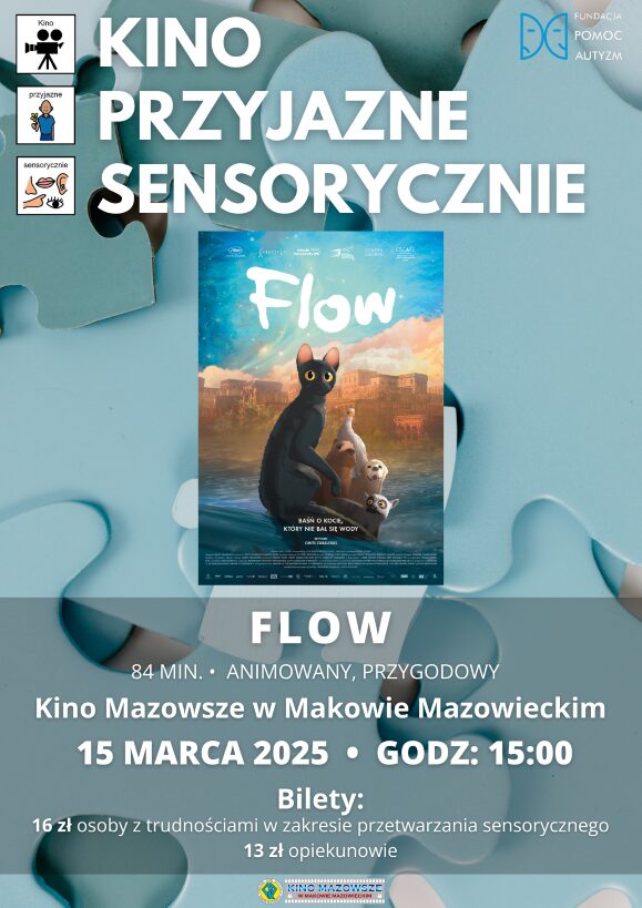 Plakat Kino Przyjazne Sensorycznie. Znajduje się plakat z filmu FLOW. Czas 84 min. Gatunek : Animowany, Przygodowy. 15 marca godz: 15:00 – Kino Przyjazne Sensorycznie. Bilety 16 zł osoby z trudnościami w zakresieprzetwarzania sensorycznego13 zł opiekunowie. Miejsce Kino Mazowsze w Makowie Mazowieckim.