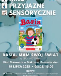 Plakat Kino Przyjazne Sensorycznie. Znajduje się plakat z filmu BASIA. MAM SWÓJ ŚWIAT. Czas 45 min. Gatunek: Animowany, Familijny. 19 lipca godz: 15:00 – Kino Przyjazne Sensorycznie. Bilety 16 zł osoby z trudnościami w zakresieprzetwarzania sensorycznego13 zł opiekunowie. Miejsce Kino Mazowsze w Makowie Mazowieckim.