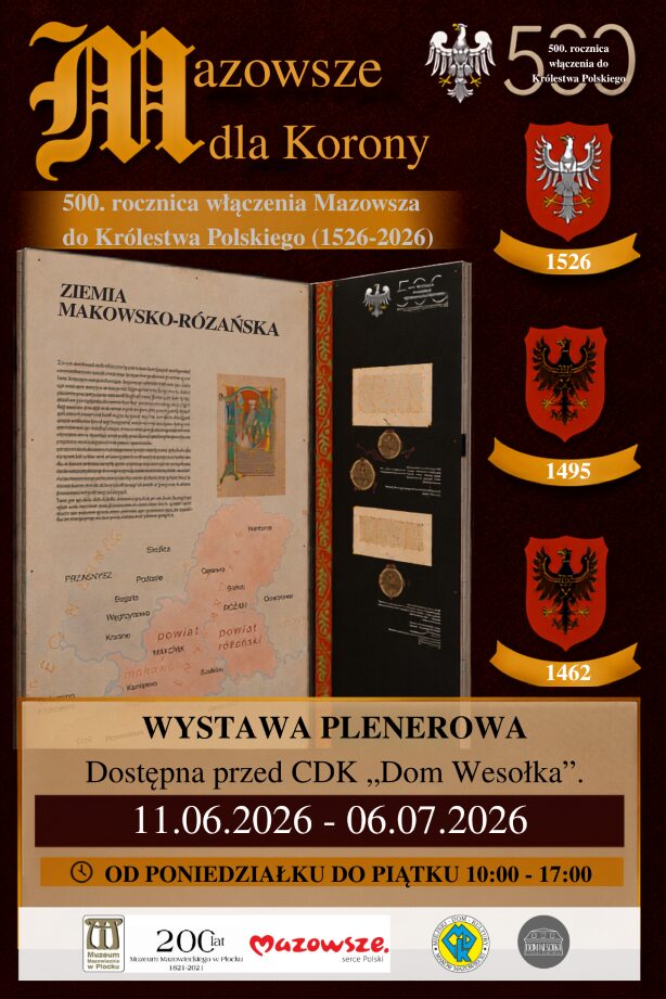 Plakat promuje wystawę plenerową „Mazowsze dla Korony” z okazji 500. rocznicy włączenia Mazowsza do Królestwa Polskiego (1526–2026).Miejsce: Przed CDK „Dom Wesołka”.Termin: 11.06.2026 – 06.07.2026.Godziny: Poniedziałek – piątek, 10:00 – 17:00.Na grafice widnieje makieta historyczna dedykowana Ziemi Makowsko-Różańskiej (mapa dawnych powiatów, repliki dokumentów z pieczęciami) oraz trzy historyczne herby z datami 1526, 1495 i 1462. W stopce umieszczono logotypy organizatorów, w tym Muzeum Mazowieckiego w Płocku i Miejskiego Domu Kultury.