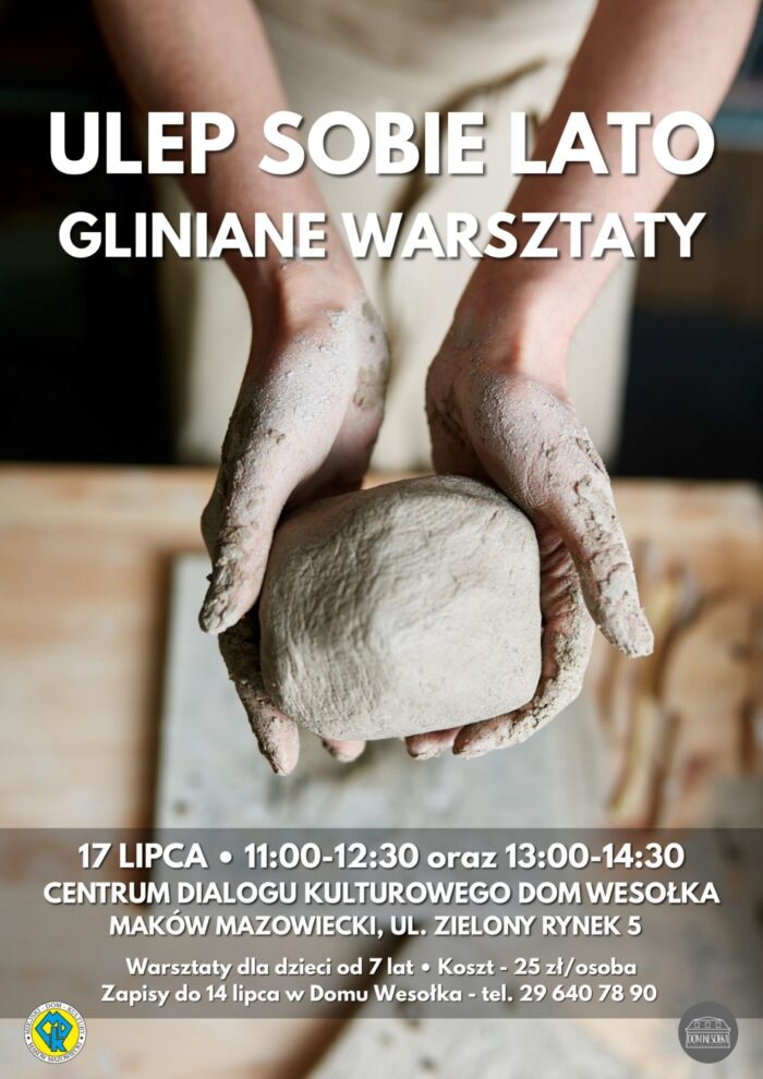 Plakat przedstawia dłonie ubrudzone gliną, które formują dużą bryłę jasnej gliny na drewnianym stole. W tle widoczny jest zarys osoby w fartuchu roboczym.Główne napisy na plakacie (od góry do dołu):„ULEP SOBIE LATO”„GLINIANE WARSZTATY”„17 LIPCA godzina 11:00-12:30 oraz 13:00-14:30”.„CENTRUM DIALOGU KULTUROWEGO DOM WESOŁKA MAKÓW MAZOWIECKI, UL. ZIELONY RYNEK 5”.„Warsztaty dla dzieci od 7 lat. Koszt - 25 zł/osoba”.„Zapisy do 14 lipca w Domu Wesołka - tel. 29 640 78 90”